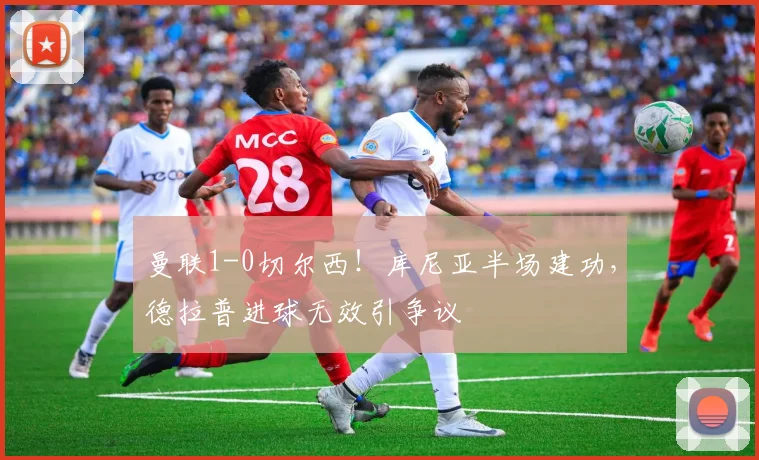 曼联1-0切尔西!库尼亚半场建功,德拉普进球无效引争议