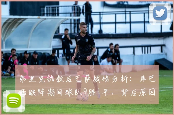 弗里克执教后巴萨战绩分析:库巴西缺阵期间球队9胜1平,背后原因与战术影响解读