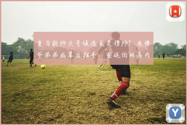 皇马新帅头号候选竟是穆帅!老佛爷弟弟成幕后推手,重返伯纳乌内幕曝光