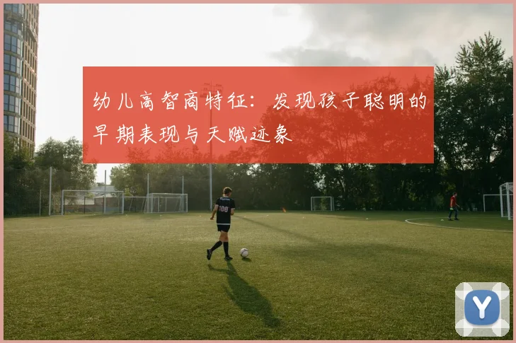幼儿高智商特征：发现孩子聪明的早期表现与天赋迹象