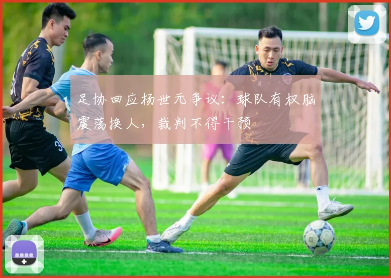 足协回应杨世元争议:球队有权脑震荡换人,裁判不得干预