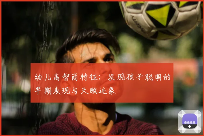 幼儿高智商特征:发现孩子聪明的早期表现与天赋迹象