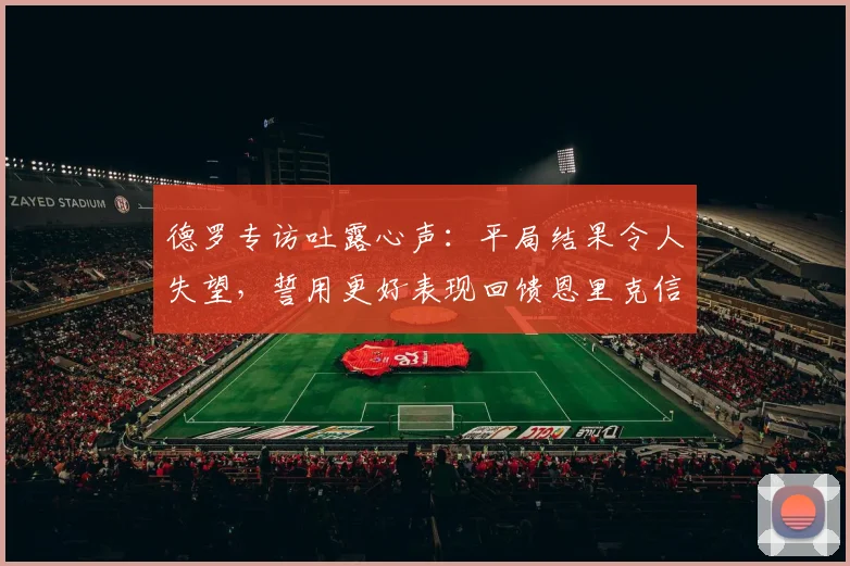 德罗专访吐露心声:平局结果令人失望,誓用更好表现回馈恩里克信任