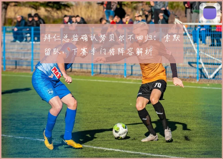 拜仁总监确认努贝尔不回归:索默留队,下赛季门将阵容解析