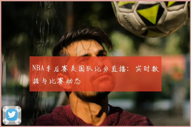 NBA季后赛美国队比分直播:实时数据与比赛动态