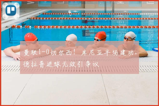 曼联1-0切尔西!库尼亚半场建功,德拉普进球无效引争议